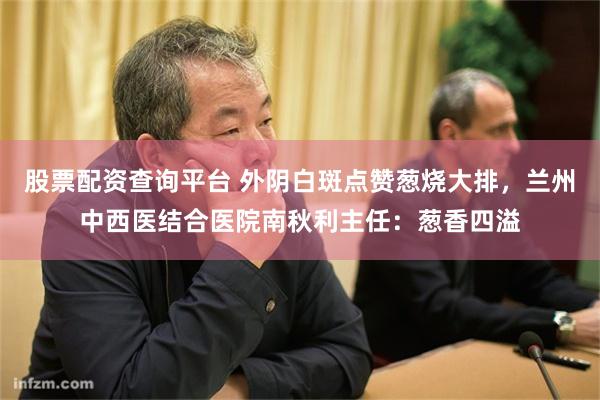 股票配资查询平台 外阴白斑点赞葱烧大排，兰州中西医结合医院南秋利主任：葱香四溢
