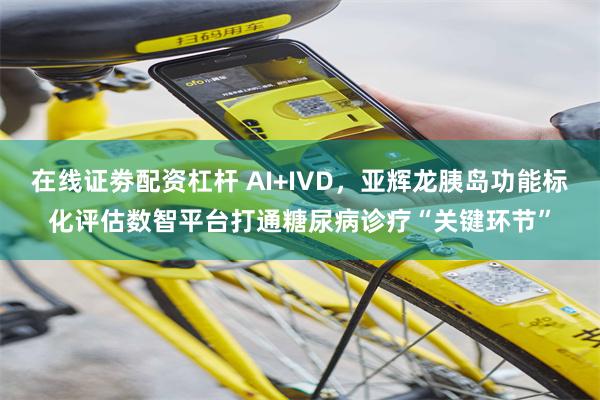 在线证劵配资杠杆 AI+IVD，亚辉龙胰岛功能标化评估数智平台打通糖尿病诊疗“关键环节”