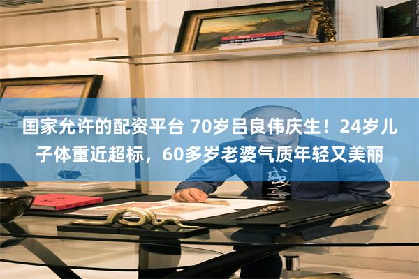 国家允许的配资平台 70岁吕良伟庆生！24岁儿子体重近超标，60多岁老婆气质年轻又美丽