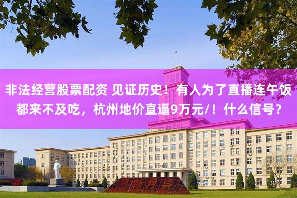 非法经营股票配资 见证历史！有人为了直播连午饭都来不及吃，杭州地价直逼9万元/！什么信号？