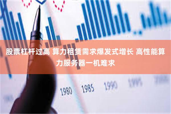 股票杠杆过高 算力租赁需求爆发式增长 高性能算力服务器一机难求