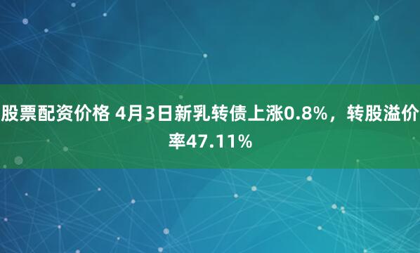 股票配资价格 4月3日新乳转债上涨0.8%，转股溢价率47.11%