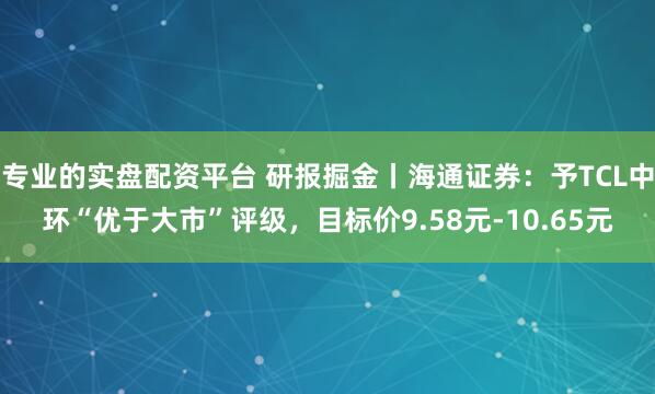 专业的实盘配资平台 研报掘金丨海通证券：予TCL中环“优于大市”评级，目标价9.58元-10.65元