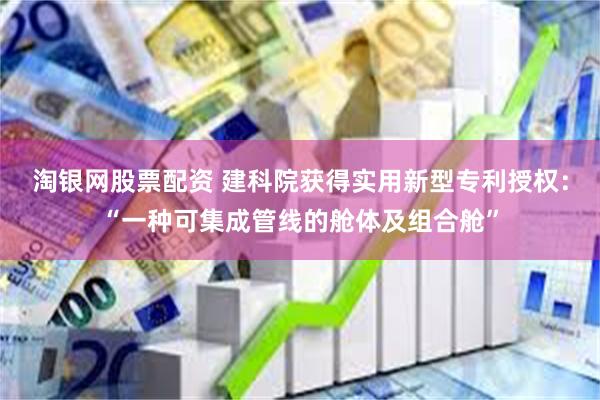 淘银网股票配资 建科院获得实用新型专利授权：“一种可集成管线的舱体及组合舱”