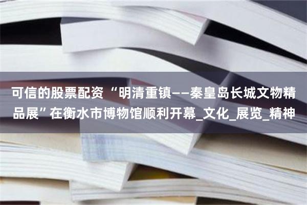 可信的股票配资 “明清重镇——秦皇岛长城文物精品展”在衡水市博物馆顺利开幕_文化_展览_精神