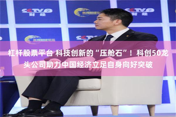 杠杆股票平台 科技创新的“压舱石”！科创50龙头公司助力中国经济立足自身向好突破