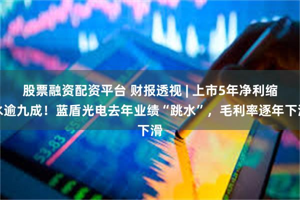 股票融资配资平台 财报透视 | 上市5年净利缩水逾九成！蓝盾光电去年业绩“跳水”，毛利率逐年下滑