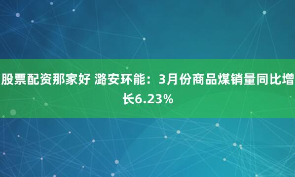 股票配资那家好 潞安环能：3月份商品煤销量同比增长6.23%