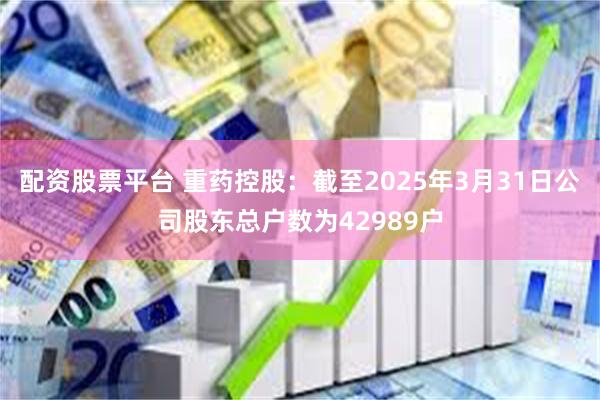 配资股票平台 重药控股：截至2025年3月31日公司股东总户数为42989户