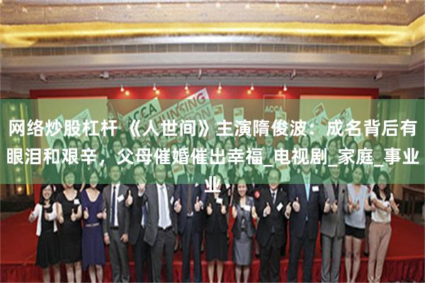 网络炒股杠杆 《人世间》主演隋俊波：成名背后有眼泪和艰辛，父母催婚催出幸福_电视剧_家庭_事业