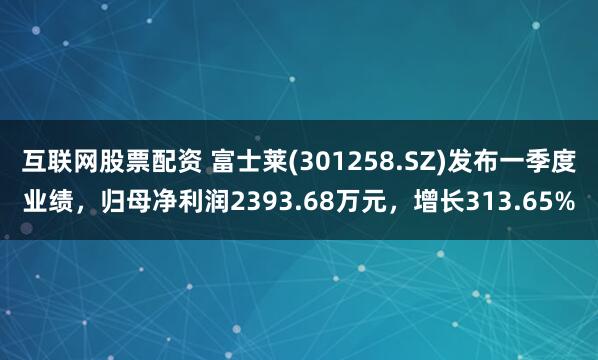 互联网股票配资 富士莱(301258.SZ)发布一季度业绩，归母净利润2393.68万元，增长313.65%