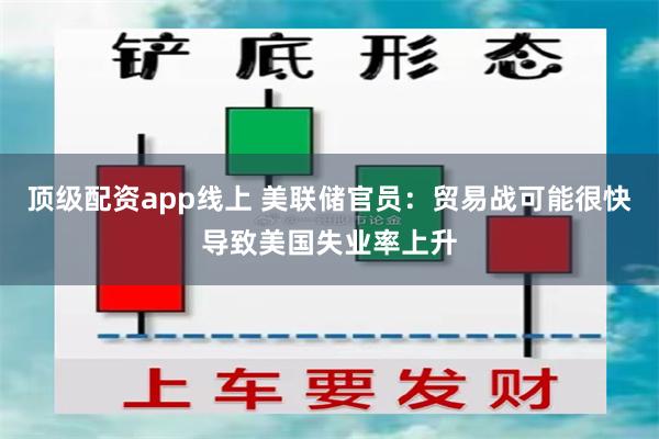 顶级配资app线上 美联储官员：贸易战可能很快导致美国失业率上升