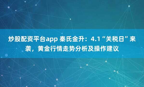 炒股配资平台app 秦氏金升：4.1“关税日”来袭，黄金行情走势分析及操作建议