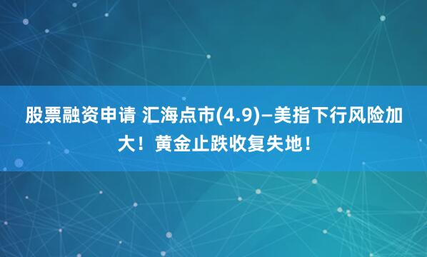 股票融资申请 汇海点市(4.9)—美指下行风险加大！黄金止跌收复失地！