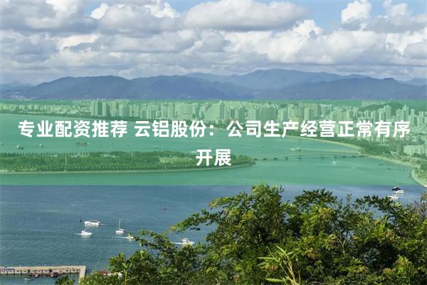 专业配资推荐 云铝股份：公司生产经营正常有序开展