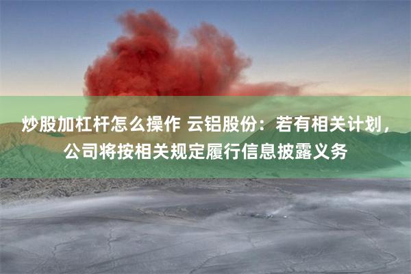 炒股加杠杆怎么操作 云铝股份：若有相关计划，公司将按相关规定履行信息披露义务