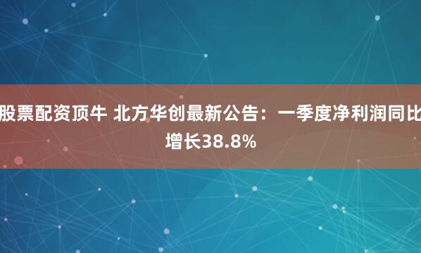股票配资顶牛 北方华创最新公告：一季度净利润同比增长38.8%