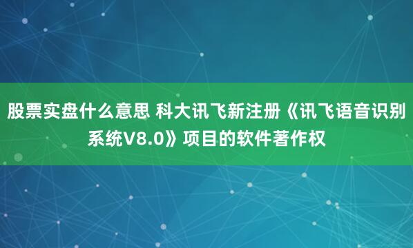 股票实盘什么意思 科大讯飞新注册《讯飞语音识别系统V8.0》项目的软件著作权