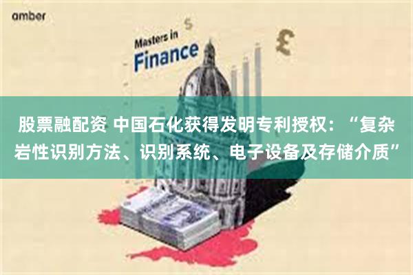 股票融配资 中国石化获得发明专利授权：“复杂岩性识别方法、识别系统、电子设备及存储介质”