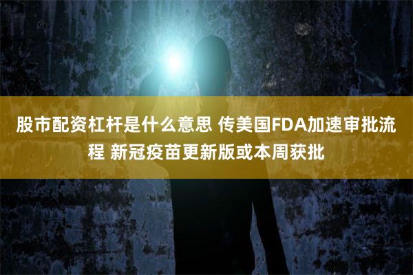 股市配资杠杆是什么意思 传美国FDA加速审批流程 新冠疫苗更新版或本周获批
