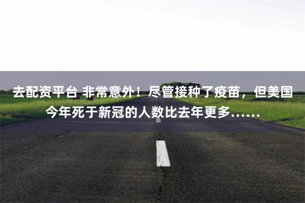 去配资平台 非常意外！尽管接种了疫苗，但美国今年死于新冠的人数比去年更多……