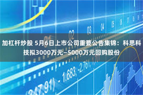 加杠杆炒股 5月6日上市公司重要公告集锦：科思科技拟3000万元—5000万元回购股份