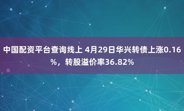 中国配资平台查询线上 4月29日华兴转债上涨0.16%，转股溢价率36.82%