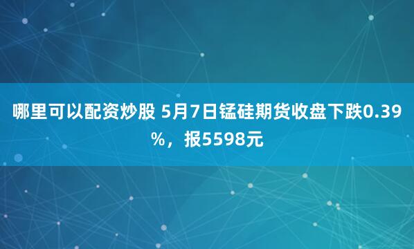 哪里可以配资炒股 5月7日锰硅期货收盘下跌0.39%，报5598元