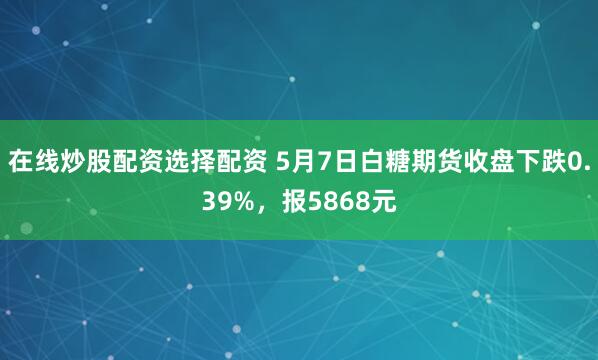 在线炒股配资选择配资 5月7日白糖期货收盘下跌0.39%，报5868元