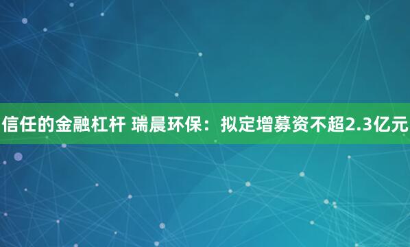 信任的金融杠杆 瑞晨环保：拟定增募资不超2.3亿元