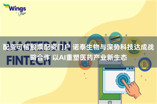 配资可信股票配资门户 诺泰生物与深势科技达成战略合作 以AI重塑医药产业新生态