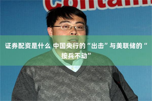 证券配资是什么 中国央行的“出击”与美联储的“按兵不动”