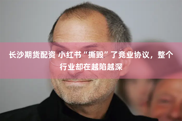 长沙期货配资 小红书“撕毁”了竞业协议，整个行业却在越陷越深