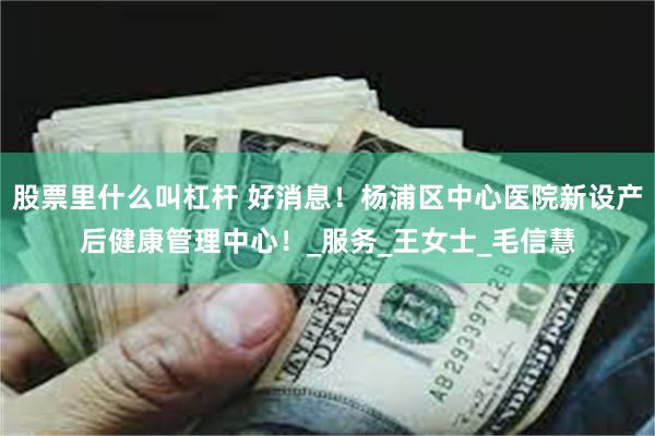 股票里什么叫杠杆 好消息！杨浦区中心医院新设产后健康管理中心！_服务_王女士_毛信慧