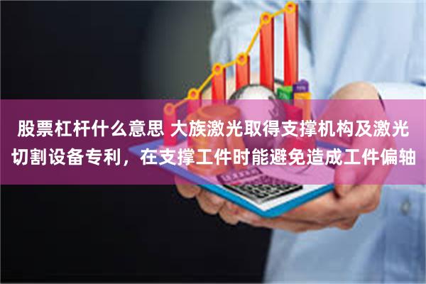 股票杠杆什么意思 大族激光取得支撑机构及激光切割设备专利，在支撑工件时能避免造成工件偏轴