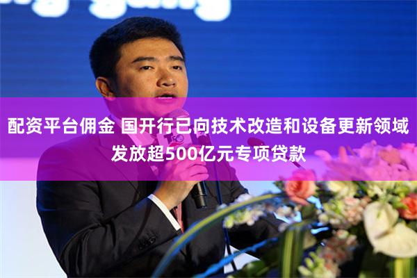 配资平台佣金 国开行已向技术改造和设备更新领域发放超500亿元专项贷款