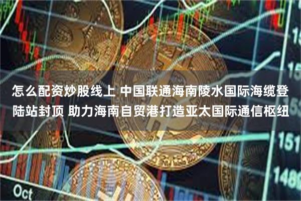 怎么配资炒股线上 中国联通海南陵水国际海缆登陆站封顶 助力海南自贸港打造亚太国际通信枢纽