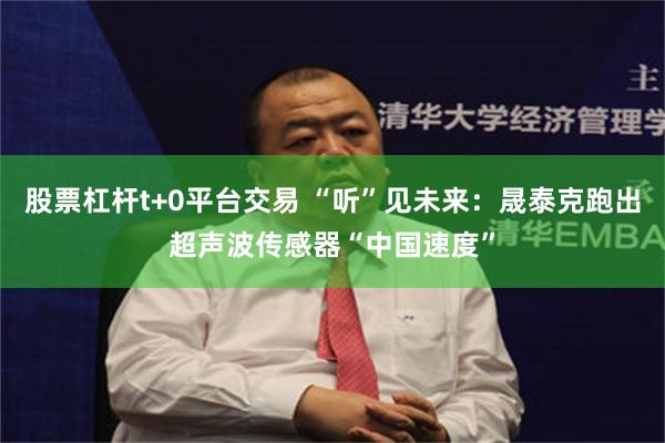 股票杠杆t+0平台交易 “听”见未来：晟泰克跑出超声波传感器“中国速度”