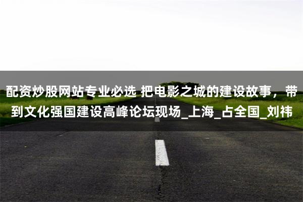 配资炒股网站专业必选 把电影之城的建设故事，带到文化强国建设高峰论坛现场_上海_占全国_刘祎
