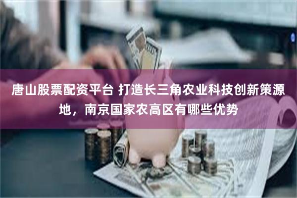 唐山股票配资平台 打造长三角农业科技创新策源地，南京国家农高区有哪些优势