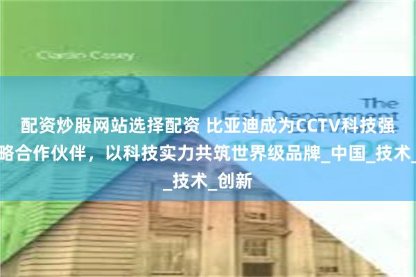 配资炒股网站选择配资 比亚迪成为CCTV科技强国战略合作伙伴，以科技实力共筑世界级品牌_中国_技术_创新