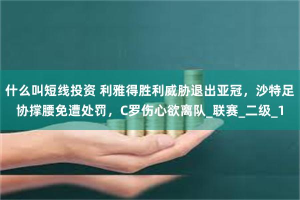 什么叫短线投资 利雅得胜利威胁退出亚冠，沙特足协撑腰免遭处罚，C罗伤心欲离队_联赛_二级_1