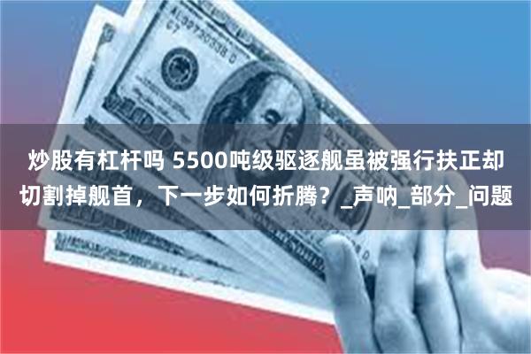 炒股有杠杆吗 5500吨级驱逐舰虽被强行扶正却切割掉舰首，下一步如何折腾？_声呐_部分_问题