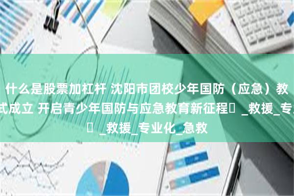 什么是股票加杠杆 沈阳市团校少年国防（应急）教育学院正式成立 开启青少年国防与应急教育新征程​_救援_专业化_急救