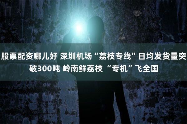 股票配资哪儿好 深圳机场“荔枝专线”日均发货量突破300吨 岭南鲜荔枝 “专机”飞全国