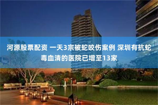 河源股票配资 一天3宗被蛇咬伤案例 深圳有抗蛇毒血清的医院已增至13家
