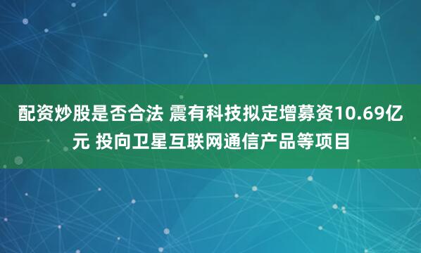 配资炒股是否合法 震有科技拟定增募资10.69亿元 投向卫星互联网通信产品等项目