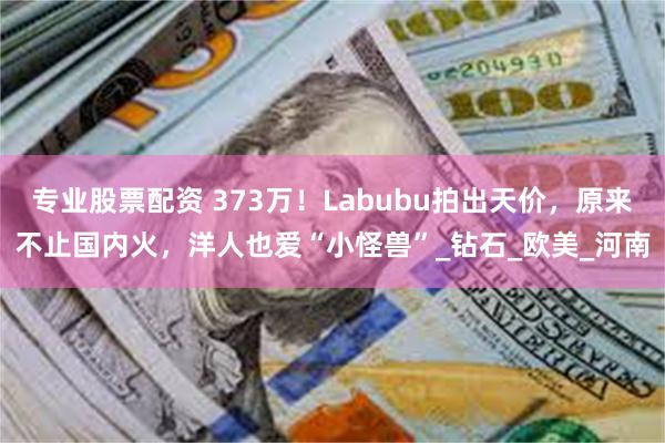 专业股票配资 373万！Labubu拍出天价，原来不止国内火，洋人也爱“小怪兽”_钻石_欧美_河南