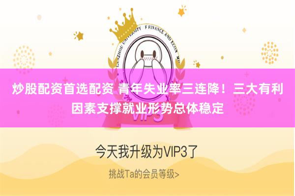 炒股配资首选配资 青年失业率三连降！三大有利因素支撑就业形势总体稳定