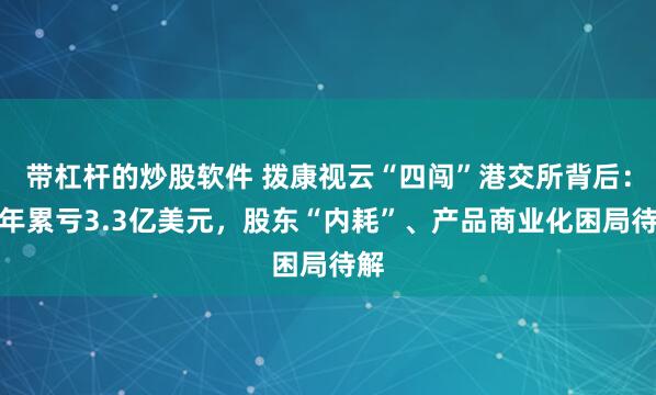 带杠杆的炒股软件 拨康视云“四闯”港交所背后：四年累亏3.3亿美元，股东“内耗”、产品商业化困局待解